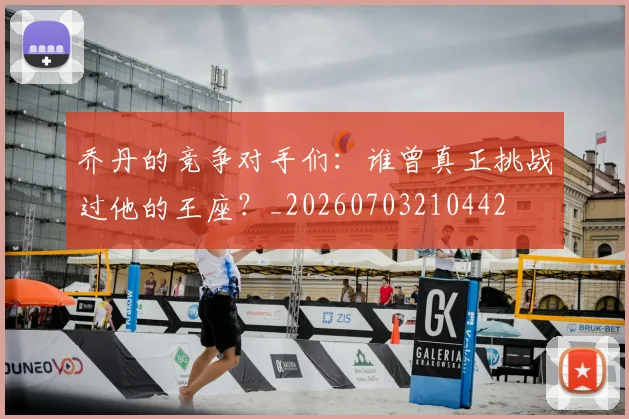 乔丹的竞争对手们：谁曾真正挑战过他的王座？_20260703210442