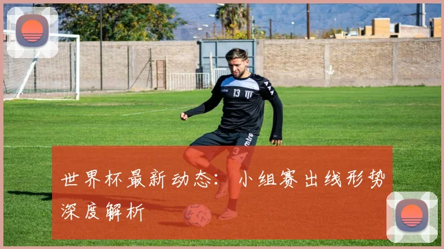 世界杯最新动态：小组赛出线形势深度解析