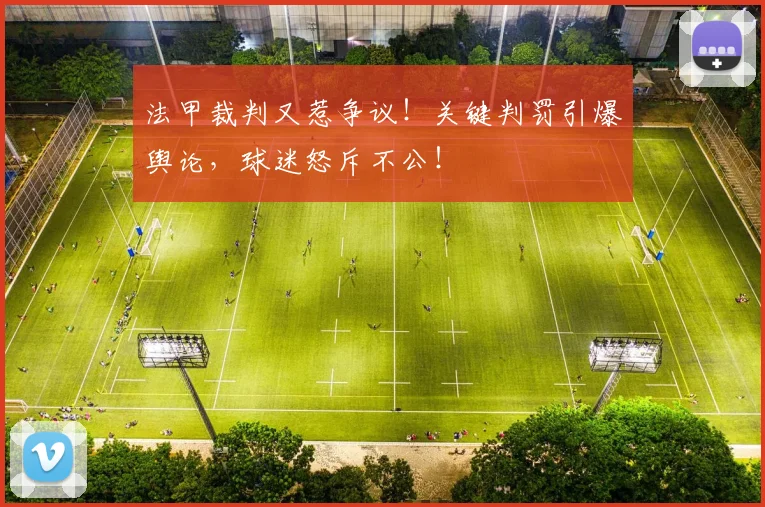 法甲裁判又惹争议！关键判罚引爆舆论，球迷怒斥不公！