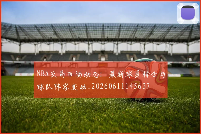 NBA交易市场动态：最新球员转会与球队阵容变动_20260611145637