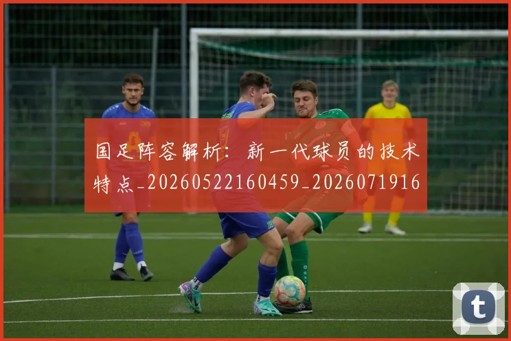 国足阵容解析：新一代球员的技术特点_20260522160459_20260719165529
