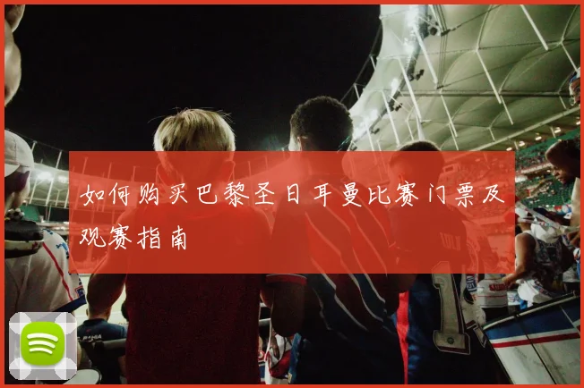 如何购买巴黎圣日耳曼比赛门票及观赛指南