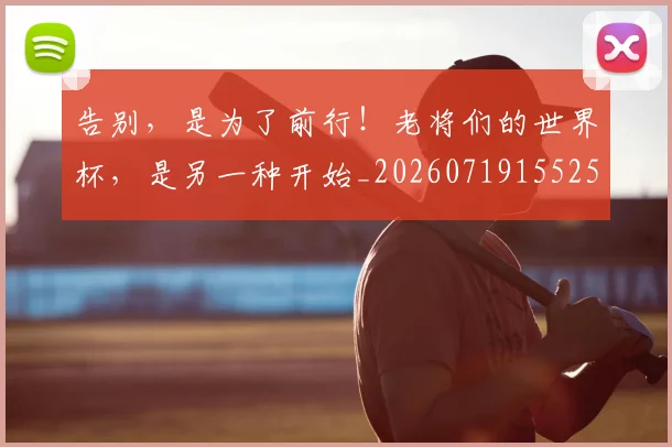 告别，是为了前行！老将们的世界杯，是另一种开始_20260719155258