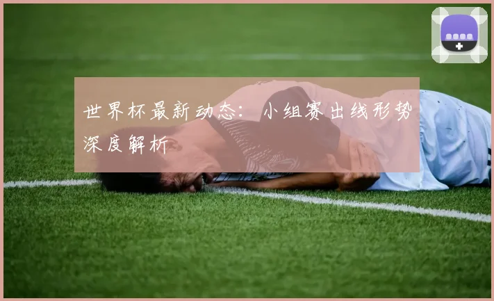 世界杯最新动态：小组赛出线形势深度解析