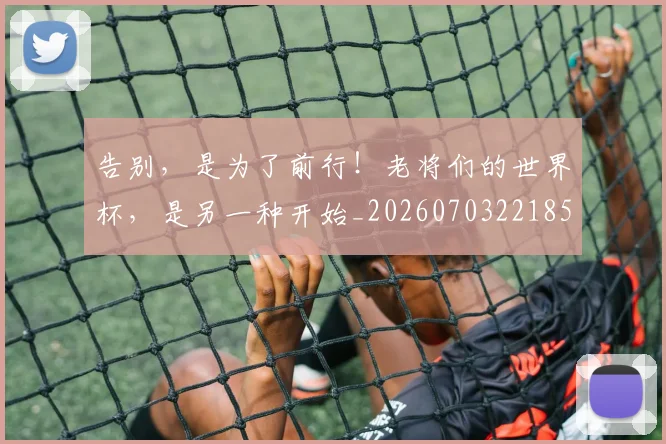 告别，是为了前行！老将们的世界杯，是另一种开始_20260703221855