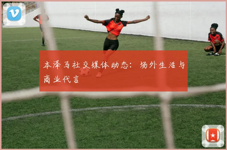 本泽马社交媒体动态：场外生活与商业代言