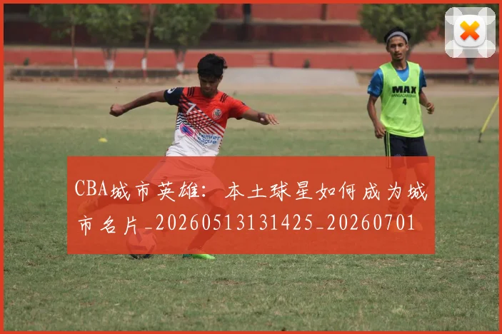 CBA城市英雄：本土球星如何成为城市名片_20260513131425_20260701210450_20260713214537
