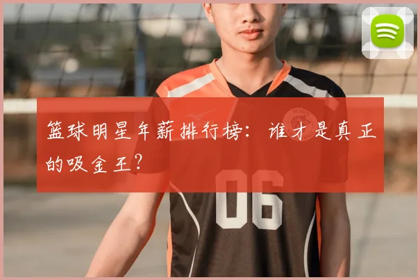 篮球明星年薪排行榜：谁才是真正的吸金王？