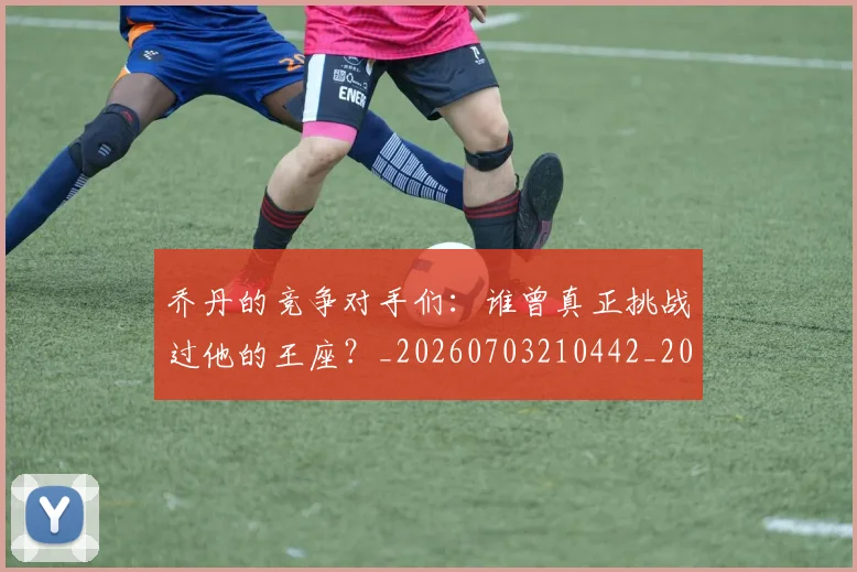 乔丹的竞争对手们：谁曾真正挑战过他的王座？_20260703210442_20260716192436