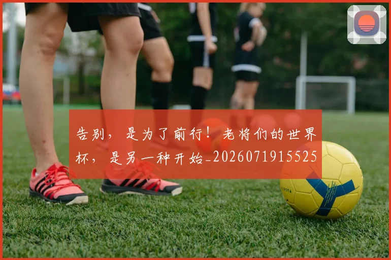 告别，是为了前行！老将们的世界杯，是另一种开始_20260719155258