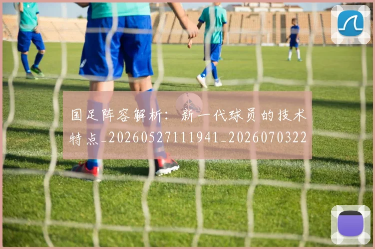 国足阵容解析：新一代球员的技术特点_20260527111941_20260703224529