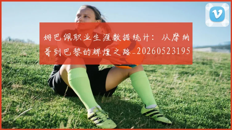 姆巴佩职业生涯数据统计：从摩纳哥到巴黎的辉煌之路_20260523195656_20260703232105