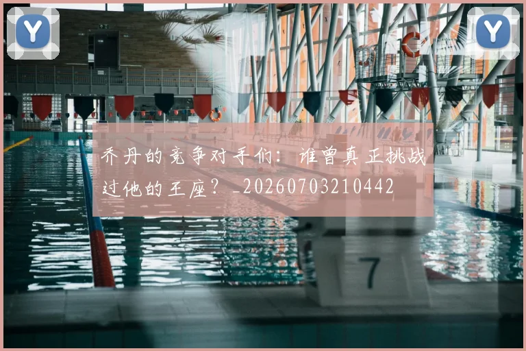 乔丹的竞争对手们：谁曾真正挑战过他的王座？_20260703210442