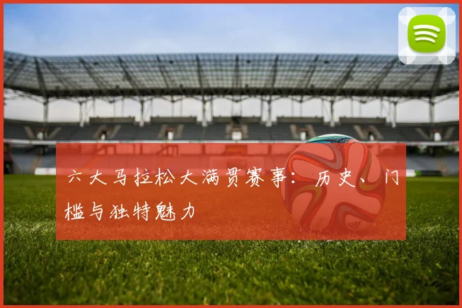 六大马拉松大满贯赛事：历史、门槛与独特魅力