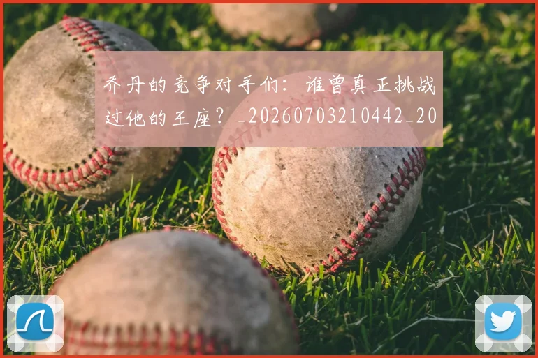 乔丹的竞争对手们：谁曾真正挑战过他的王座？_20260703210442_20260716192436