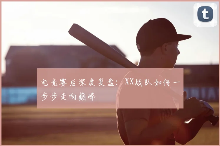 电竞赛后深度复盘：XX战队如何一步步走向巅峰